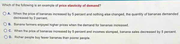 Which of the following is an example of price elasticity of demand?
A. When the price of bananas increased by 5 percent and nothing else changed, the quantity of bananas demanded
decreased by 2 percent.
B. Banana farmers enjoyed higher prices when the demand for bananas increased.
C. When the price of bananas increased by 5 percent and incomes slumped, banana sales decreased by 5 percent.
D. Richer people buy fewer bananas than poorer people.