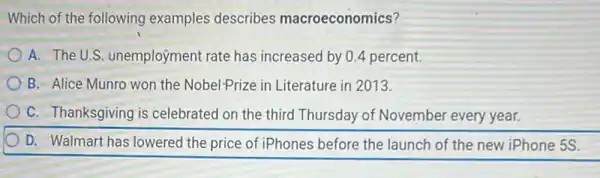 Which of the following examples describes macroeconomics?
A. The U.S.unemployment rate has increased by 0.4 percent.
B. Alice Munro won the Nobel-Prize in Literature in 2013.
C. Thanksgiving is celebrated on the third Thursday of November every year.
D. Walmart has lowered the price of iPhones before the launch of the new iPhone 5S.