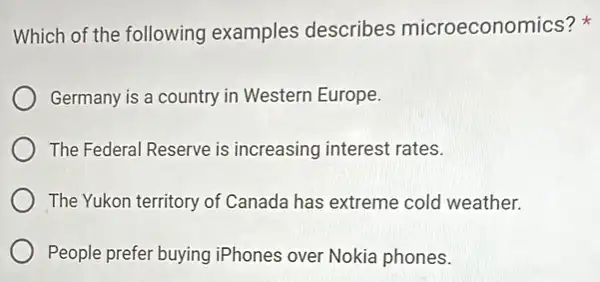 Which of the following examples describes microeconom ics?
Germany is a country in Western Europe.
The Federal Reserve is increasing interest rates.
The Yukon territory of Canada has extreme cold weather.
People prefer buying iPhones over Nokia phones.