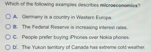 Which of the following examples describes microeconomics?
A. Germany is a country in Western Europe.
B. The Federal Reserve is increasing interest rates.
C. People prefer buying iPhones over Nokia phones.
D. The Yukon territory of Canada has extreme cold weather.