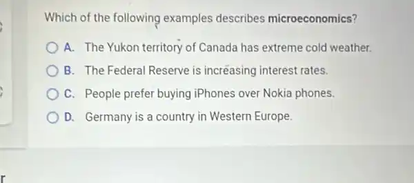 Which of the following examples describes microeconomics?
A. The Yukon territory of Canada has extreme cold weather.
B. The Federal Reserve is incréasing interest rates.
C. People prefer buying iPhones over Nokia phones.
D. Germany is a country in Western Europe.