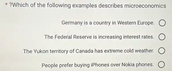 ?Which of the following examples describes microeconomics
Germany is a country in Western Europe.
The Federal Reserve is increasing interest rates.
The Yukon territory of Canada has extreme cold weather.
People prefer buying iPhones over Nokia phones.