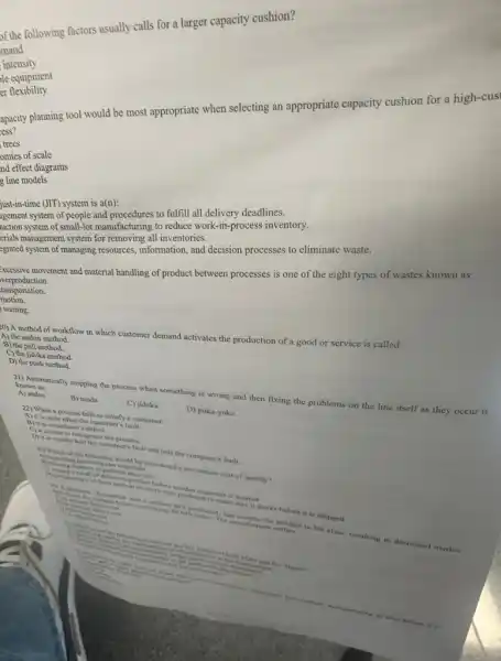 of the following factors usually calls for a larger capacity cushion?
mand
intensity
le equipment
er flexibility
apacity planning tool would be most appropriate when selecting an appropriate capacity cushion for a high-cus
ess?
trees
omies of scale
nd effect diagrams
g line models
(JIT) system is a(n):
agement system of people and procedures to fulfill all delivery deadlines.
luction system of small-lot manufacturing to reduce work -in-process inventory.
erials management system for removing all inventories.
egrated system of managing resources, information, and decision processes to eliminate waste.
:xcessive movement and material handling of product between processes is one of the eight types of wastes known as:
verproduction.
ransportation.
motion.
) waiting.
20) A method of workflow in which customer demand activates the production of a good or service is called:
A) the andon method.
B) the pull method.
C) the jidoka method.
D) the push method.
211) Automatically stopping the process when something is wrong and then fixing the problems on the line itself as they occur is
known as:
A) andon
B) muda.
C) jidoka.
22) When a process fails to satisfy a customer
b) itscuite often the customer?fault.
D) poka-yoke.
B) it is considered a deles
(1) is time to reengancert process.
D) is is usually half the culture fault and half the company's fault.
23)inspect of the following
uncoming raw materine considered a prevention cost of quality?
The manufacturbe product to his class, resulting in decreased market
Six Sigma?