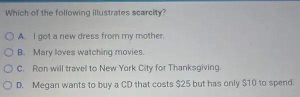 Which of the following illustrates scarcity?
A. Igot a new dress from my mother.
B. Mary loves watching movies.
C. Ron will travel to New York City for Thanksgiving.
D. Megan wants to buy a CD that costs 25 but has only 10 to spend.