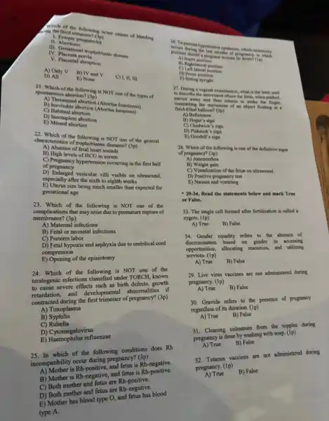 Which of the following in/are causes of bleeding
wing the third trimester? (3p)
1. Betopic pregnancies
n Abortions
III. Gestational trophoblastic disease
IV Placenta previa
V. Placental abruption
A) Only V B) TV and V C) I, II, III
D) All	E) None
21. Which of the following is NOT one of the types of
spontaneous abortion? (3p)
A) Threatened abortion (Abortus/Innuminens)
B) Inevitable abortion (Abortus Insippless)
C) Habitual abortion
D) Incomplete abortion
E) Missed abortion
22. Which of the is NOT one of the general
characteristics of trophoblastic disease?(3p)
A) Absence of fetal heart sounds
B) High levels of HCG in serum
C) Pregnancy hypertension occurring in the first half
of pregnancy
of pregnanced vesicular villi visible on ultrasound,
especially after the sixth to eighth weeks
size being much smaller than expected for
gestational age
23. Which of the following is NOT one of the
complications that may arise due to premature rupture of
membranes?(3p)
A) Matemal infections
B) Fetal or neonatal infections
C) Preterm labor
hypoxia and asphyxia due to umbilical cord
compression
of the episiotomy
Which of the following under to one of the
teratogenic infectioned
severe effects such as
to calation. and development abnormalities (1) of (3p)
A) Toxoplasma
B)Syphilis
C)Rubella
D) Cytomegalovirus
influenzae
which of the following conditions does Rh
2. mpatibility occurrentive pregnancy? Rh-
is Rh
B) Mother is Rh negative, and fetrest Rh
mother
and fetus are Rh-negative.
B) Mother has blood type O, and
type A.
26. Toprevent hypotensive syndrome, which commonly
occurs during the last months of pregnancy, to which
position should a pregnant woman lie dower? (1p)
A) Supin position
B) Rightiateral poettion
C)Left lateral position
D) Prone position
ii) Sitting upright
away the movement of an object floating in a
fluid-filled balloon? (2p)
A) Ballotment
B) Hegar's sign
C) Chadwick's sign
D) Piskacek's sign
E) Goodell's sign
28. Which of the following is one of the definitive signs
of pregnancy? (3p)
A) Amenorrhea
B)Weight gain
C) Visualization of the fetus on ultrasound
D) Positive pregnancy test
E) Nausea and vomiting
-29.34. Read the statements below and mark True
or False.
33. The single cell formed after fertilization is called a
zygote. (IP)
A) True
B) False
Gender equality refers the absence of in accessing
discrimination
based on
opportunities,
allocating
resources, and utilizing
gervices. (1p)
A) True
B) False
29. Live virus vaccines are not administered during
pregnancy. (1p)
A) True
B) False
30. Gravida refers to presence of pregnancy
regardless of its disappoint.
(1p)
A) True
B) False
Cleaning colostrum ngwith nipples during
prepancy is done by washing with soap. (1P)
A) True
B) False
32. Tetanus vaccines are not administered during
pregnancy. (1p)
A) True
B) False