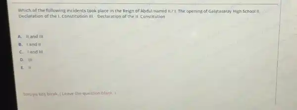 Which of the following incidents took place in the Reign of Abdul Hamid II.? I. The opening of Galatasaray High School II.
Declaration of the I Constitution III Declaration of the II Constitution
A. II and III
B. land II
C. Iand III
D. III
E. II
Soruyu bos birak (Leave the question blank.)