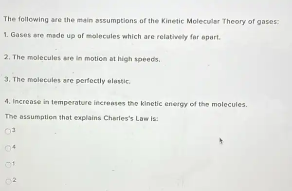 The following are the main assumptions of the Kinetic Molecular Theory of gases:
1. Gases are made up of molecules which are relatively far apart.
2. The molecules are in motion at high speeds.
3. The molecules are perfectly elastic.
4. Increase in temperature increases the kinetic energy of the molecules.
The assumption that explains Charles's Law is:
3
4
1
2