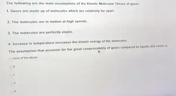 The following are the main assumptions of the Kinetic Molecular Theory of gases:
1. Gases are made up of molecules which are relatively far apart.
2. The molecules are in motion at high speeds.
3. The molecules are perfectly elastic.
4. Increase in temperature increases the kinetic energy of the molecules.
The assumption that accounts for the great compressibility of gases compared to liquids and solids is:
none of the above
2
1
3
4