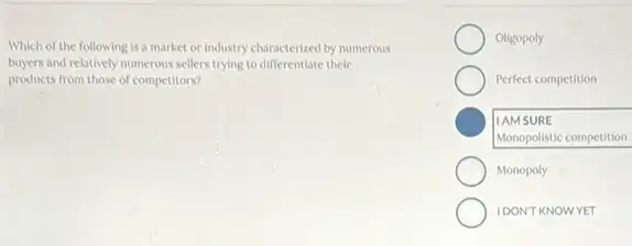 Which of the following is a market or industry characterized by numerous
buyers and relatively numerous sellers trying to differentlate their
products from those of competitors?
Oligopoly
Perfect competition
C
Monopolistic competition
IAMSURE
Monopoly
IDONT KNOWYET