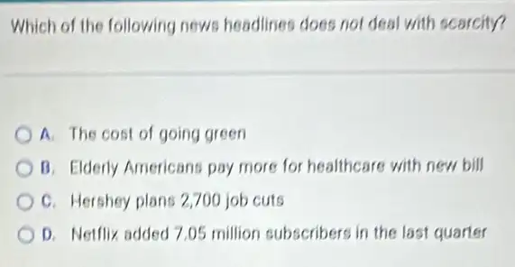 Which of the following news headlines does not deal with scarcity?
A. The cost of going green
B. Elderly Americans pay more for healthcare with new bill
C. Hershey plans 2700 job cuts
D. Netflix added 7 .05 million subscribers in the last quarter