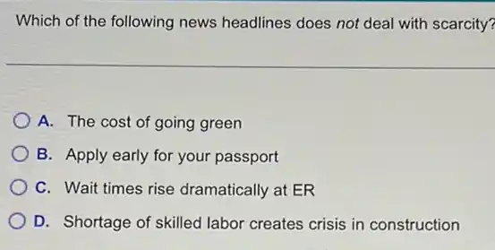 Which of the following news headlines does not deal with scarcity?
A. The cost of going green
B. Apply early for your passport
C. Wait times rise dramatically at ER
D. Shortage of skilled labor creates crisis in construction