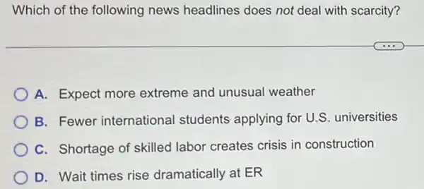 Which of the following news headlines does not deal with scarcity?
A. Expect more extreme and unusual weather
B. Fewer international students applying for U.S . universities
C. Shortage of skilled labor creates crisis in construction
D. Wait times rise dramatically at ER