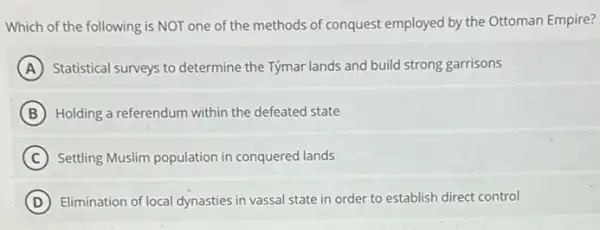 Which of the following is NOT one of the methods of conquest employed by the Ottoman Empire?
A Statistical surveys to determine the Týmar lands and build strong garrisons
B Holding a referendum within the defeated state
C Settling Muslim population in conquered lands
D Elimination of local dynasties in vassal state in order to establish direct control