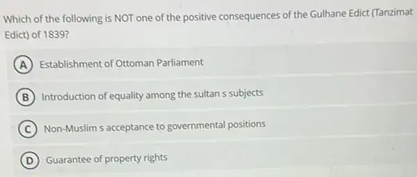 Which of the following is NOT one of the positive consequences of the Gulhane Edict (Tanzimat
Edict) of 1839?
A Establishment of Ottoman Parliament
B Introduction of equality among the sultan s subjects
C Non-Muslim s acceptance to governmental positions
D Guarantee of property rights