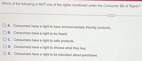 Which of the following is NOT one of the rights mentioned under the Consumer Bill of Rights?
A. Consumers have a right to have environmentally friendly products.
B. Consumers have a right to be heard.
C. Consumers have a right to safe products.
D. Consumers have a right to choose what they buy.
E. Consumers have a right to be educated about purchases.