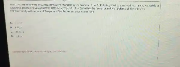 Which of the following organizations were founded by the leaders of the CUP during WWI to start local resistances in Anatolia in
case of a possible invasion of the Ottoman Empire? I. The Teshkilat-I Mahsuse II.Karakol III.Defence of Rights Society
IV.Community of Union and Progress V.The Representative Committee
A. I,II, III
B. I,III, V
C. III, IV,V
D. I,II,V
Soruyu bos birak (Leave the question blank.)