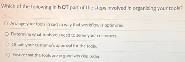 Which of the following in NOT part of the steps involved in organizing your tools?
Arrange your tools in such a way that workflow is optimized.
Determine what tools you need to serve your customers.
Obtain your customer's approval for the tools.
Ensure that the tools are in good working order.