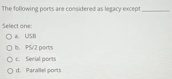 The following ports are considered as legacy except __
Select one:
a. USB
b. PS/2 ports
c. Serial ports
d. Parallel ports