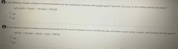 a Is the following reaction a balanced chemical equation for the combustion (reaction with oxygen gas)of glucose,
C_(6)H_(12)O_(6), to give carbon dioxide and water?
C_(6)H_(12)O_(6)(s)+6O_(2)(g)arrow 6CO_(2)(g)+6H_(2)O(l)
Yes
No
D Is the following reaction a balanced chemical equation for the reaction between xenon tetrafluoride gas and water to give xenon oxygen, and hydrogen fluoride
Xef_(4)(g)+2H_(2)O(g)arrow Xe(g)+O_(2)(g)+4HF(g)
Yes
No