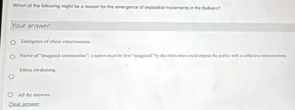 Which of the following might be a reason for the emergence of separatist movements in the Balkans?
Your answer:
Emergence of ethnic consciousness
Factor of "imagined communities a nation must be first "imagined" by the clites who could impose the pu public with a collective consciousness.
Ethnic awakening
All the answers.
Clear answer