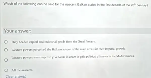 Which of the following can be said for the nascent Balkan states in the first decade of the 20^th century?
Your answer:
They needed capital and industrial goods from the Great Powers.
Western powers perceived the Balkans as one of the main areas for their imperial growth.
Western powers were cager to give loans in order to gain political alliances in the Mediterrancan.
All the answers.
Clear answer