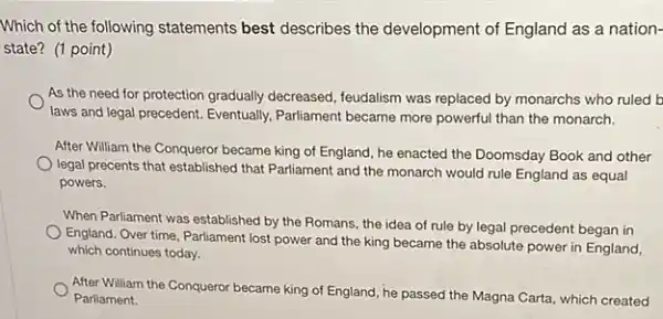 Which of the following statements best describes the development of England as a nation-
state? (1 point)
As the need for protection gradually decreased feudalism was replaced by monarchs who ruled b
laws and legal precedent Eventually, Parliament became more powerful than the monarch.
After William the Conqueror became king of England , he enacted the Doomsday Book and other
legal precents that established that Parliament and the monarch would rule England as equal
powers.
When Parliament was established by the Romans, the idea of rule by legal precedent began in
England. Over time, Parliament lost power and the king became the absolute power in England,
which continues today.
After William the Conqueror became king of England he passed the Magna Carta, which created
Parliament.