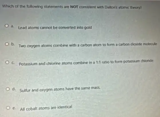 Which of the following statements are NOT consistent with Daiton's atomic theory?
a. Lead atoms cannot be converted into gold
b. Two oxygen atoms combine with a carbon atom to form a carbon dicxide molecule
c. Potassium and chlorine atoms combine in a 1:1 ratio to form potassium chloride
d. Sulfur and oxygen atoms have the same mass
e. All cobalt atoms are identical