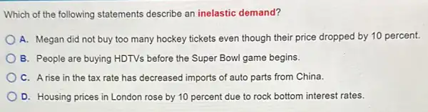 Which of the following statements describe an inelastic demand?
A. Megan did not buy too many hockey tickets even though their price dropped by 10 percent.
B. People are buying HDTVs before the Super Bowl game begins.
C. Arise in the tax rate has decreased imports of auto parts from China.
D. Housing prices in London rose by 10 percent due to rock bottom interest rates.