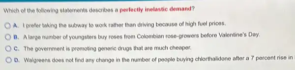 Which of the following statements describes a perfectly inelastic demand?
A. I prefer taking the subway to work rather than driving because of high fuel prices.
B. Alarge number of youngsters buy roses from Colombian rose-growers before Valentine's Day.
C. The government is promoting generic drugs that are much cheaper.
D. Walgreens does not find any change in the number of people buying chlorthalidone after a 7 percent rise in