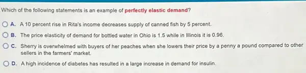 Which of the following statements is an example of perfectly elastic demand?
A. A 10 percent rise in Rita's income decreases supply of canned fish by 5 percent.
B. The price elasticity of demand for bottled water in Ohio is 1.5 while in Illinois it is 096.
C. Sherry is overwhelmed with buyers of her peaches when she lowers their price by a penny a pound compared to other
sellers in the farmers market.
D. A high incidence of diabetes has resulted in a large increase in demand for insulin