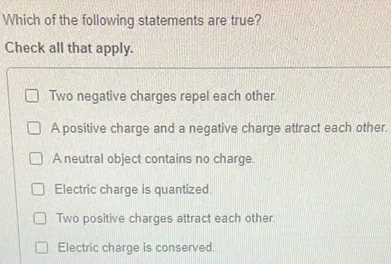 Which of the following statements are true?
Check all that apply.
Two negative charges repel each other.
A positive charge and a negative charge attract each other.
A neutral object contains no charge
Electric charge is quantized
Two positive charges attract each other.
Electric charge is conserved.