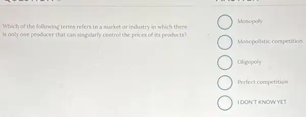 Which of the following terms refers to a market or industry in which there
is only one producer that can singularly control the prices of its products?
Monopoly
Monopolistic competition
Oligopoly
Perfect competition
IDONT KNOWYET