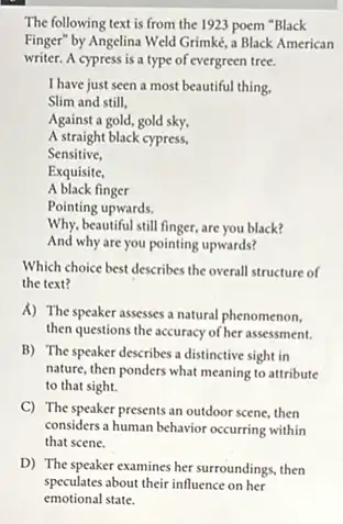 The following text is from the 1923 poem "Black
Finger" by Angelina Weld Grimké, a Black American
writer. A cypress is a type of evergreen tree.
I have just seen a most beautiful thing.
Sensitive,
Exquisite,
A black finger
Pointing upwards.
Why, beautiful still finger,are you black?
And why are you pointing upwards?
Which choice best describes the overall structure of
the text?
A) The speaker assesses a natural phenomenon,
then questions the accuracy of her assessment.
B) The speaker describes a distinctive sight in
nature, then ponders what meaning to attribute
to that sight.
C) The speaker presents an outdoor scene, then
considers a human behavior occurring within
that scene.
D) The speaker examines her surroundings, then