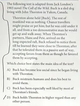 The following text is adapted from Jack London's
1903 novel The Call of the Wild. Buck is a sled dog
living with John Thornton in Yukon, Canada.
Thornton alone held [Buck]The rest of
mankind was as nothing.Chance travellers
might praise or pet him; but he was cold under it
all, and from a too demonstrative man he would
get up and walk away. When Thornton's
partners, Hans and Pete arrived on the
long-expected raft, Buck refused to notice them
till he learned they were close to Thornton;after
that he tolerated them in a passive sort of way,
accepting favors from them as though he favored
them by accepting.
Which choice best states the main idea of the text?
A) Buck has become less social since he began living
with Thornton.
B) Buck mistrusts humans and does his best to
avoid them.
C) Buck has been especially well liked by most of
Thornton's friends.
D) Buckholds Thoratonin higher regard than my