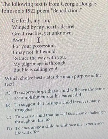 The following text is from Georgia Douglas
Johnson's 1922 poem "Benediction."
Go forth, my son,
Winged by my heart's desire!
Great reaches, yet unknown,
Await	I
For your possession.
I may not, if I would,
Retrace the way with you,
My pilgrimage is through,
But life is calling you!
Which choice best states the main purpose of the
text?
A) To express hope that a child will have the same
accomplishments as his parent did
B) To suggest that raising a child involves many
struggles
C
To warn a child that he will face many challenges
throughout his life
D) To encourage a child to embrace the experiences
life will offer