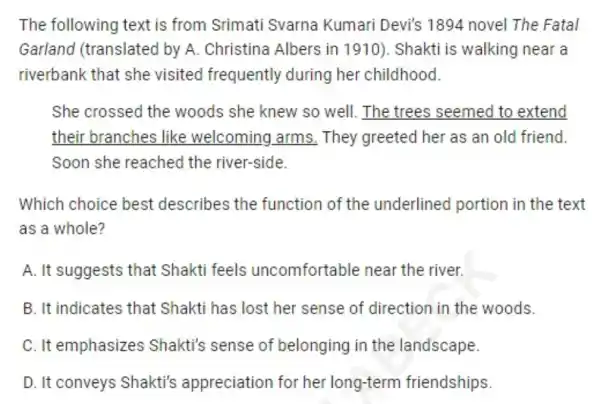 The following text is from Srimati Svarna Kumari Devi's 1894 novel The Fatal
Garland (translated by A Christina Albers in 1910). Shakti is walking near a
riverbank that she visited frequently during her childhood.
She crossed the woods she knew so well. The trees seemed to extend
their branches like welcoming arms . They greeted her as an old friend.
Soon she reached the river-side.
Which choice best describes the function of the underlined portion in the text
as a whole?
A. It suggests that Shakti feels uncomfortable near the river.
B. It indicates that Shakti has lost her sense of direction in the woods.
C. It emphasizes Shakti's sense of belonging in the landscape.
D. It conveys Shakti's appreciation for her long-term friendships