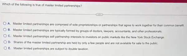 Which of the following is true of master limited partnerships?
A. Master limited partnerships are comprised of sole proprietorships or partnerships that agree to work together for their common benefit.
B. Master limited partnerships are typically formed by groups of doctors, lawyers accountants, and other professionals.
C. Master limited partnerships sell partnership interests to investors on public markets like the New York Stock Exchange
D. Shares of the master limited partnership are held by only a few people and are not available for sale to the publiC.
E. Master limited partnerships are subject to double taxation