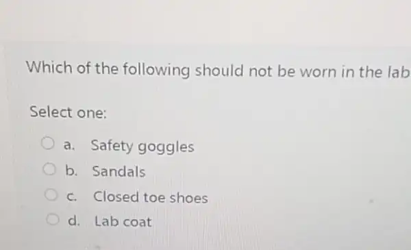 Which of the following should not be worn in the lab
Select one:
a. Safety goggles
b. Sandals
c. Closed toe shoes
d. Lab coat