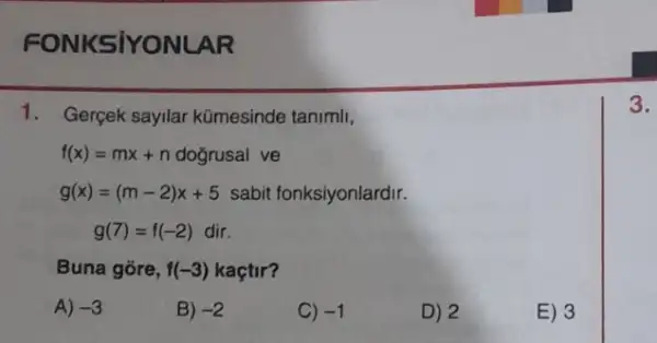 FONKSIYONLAR
1. Gerçek sayilar kümesinde tanimli,
f(x)=mx+n dogrusal ve
g(x)=(m-2)x+5 sabit fonksiyonlardir.
g(7)=f(-2) dir.
Buna gore, f(-3) kaçtir?
A) -3
B) -2
C) -1
D) 2
E) 3
3.