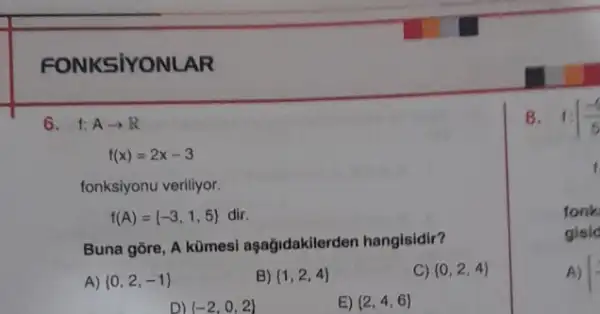 FONKSIYONLAR
6. f: Aarrow R
f(x)=2x-3
fonksiyonu veriliyor.
f(A)= -3,1,5  dir.
Buna gore, A kümesi aşağidakilerden hangisidir?
A)  0,2,-1 
B)  1,2,4 
C)  0,2,4 
D)  -2,0,2 
E)  2,4,6 
8. f:[(-1)/(5)
fonk
gisic
A) 1^2