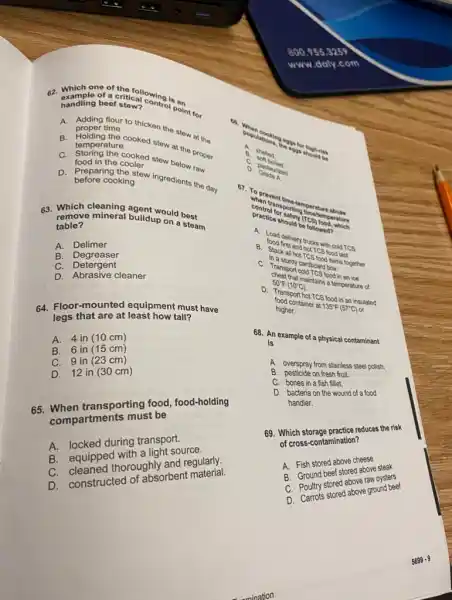 food in the cooler in the cooked stew below raw
D. before cookie stew ingredients the day before cooking
63. Which cleaning agent would best
remove mineral buildup on steam table?
A. Delimer
B Degreaser
C. Detergent
D. Abrasive cleaner
64. Floor-mounted equipment must have
legs tall?
A. 4 in (10 cm)
B. 6 in (15 cm)
C. 9 in (23 cm)
D. 12 in (30 cm)
65. When transporting food, food-holding
compartments must be
A. locked during transport.
B. equipped with a light source.
C. cleaned thoroughly and regularly.
D. constructed of absorbent material.
B. Melled. B
soft bolled.
D
Grade in
. Dastourized
prevent porting therature abuse
control ansporting Testemperature
(TCs)
lood, which
A. Lood delivery trucks with cold TCS
B. Stack all hot not TCS food last.
C. Transport cold Teambox.an ice
cardboard box
D. Transporthot TCS food in an insulated
50^circ F(10^circ C) maintains a temperature of
food container at
135^circ F(57^circ C) or higher.
68. An example of a physical contaminant
is
A. overspray from stainless steel polish.
B. pesticide on fresh fruit.
C. bones in a fish fillet.
D. bacteria on the wound of a food
handler.
69. Which storage practice reduces the risk
of cross-contamination?
A. Fish stored above cheese
B. Ground beef stored above steak
C. Poultry stored aboveral oysters
C. Courtrols-stored above ground beef