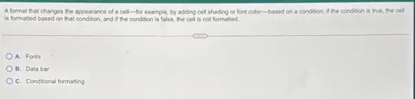 A format that changes the appearance of a cell-for example, by adding cell shading or font color-based on a condition; if the condition is true, the cell
is formatted based on that and if the condition is false, the cell is not formatted.
A. Fonts
B. Data bar
C. Conditional formatting