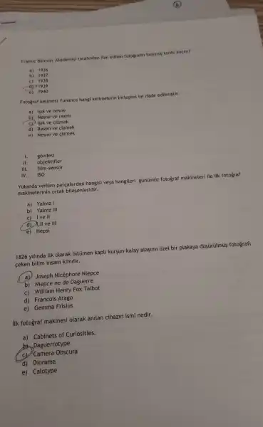 Fransiz Bilimler Akademisi tarafindan ilan edilen fotografin bulunus tarihi kactir?
a) 1936
b) 1937
d) 1939
e) 1940
Fotoğraf kelimesi Yunanca hangi kelimeterin birleşimi ile ifade edilmiştir.
a) Isik ve nesne
b) Nesne ve resim
C) Isik ve cizmek
d) Resim ve cizmek
e) Nesne ve çizmek
I. góvdesi
II. objektifler
III. film-sensor
IV. ISO
Yukarda verilen parçalardan hangisi veya hangileri günümüzz fotograf makineleri ile ilk fotograf
makinelerinin ortak bileşenleridir.
a) Yalniz I
b) Yalniz III
C) Ive II
d)II ve III
e) Hepsi
1826 yilinda ilk olarak bitümen kapli kursun-kalay alaşimi ozel bir plakaya düşürülmú fotografi
ceken bilim insani kimdir.
a) Joseph Nicéphore Niepce
b) Niepce ne de Daguerre
c) William Henry Fox Talbot
d) Francois Arago
e) Gemma Frisius
ilk fotograf makinesi olarak anilan cihazin ismi nedir.
a) Cabinets of Curiosities.
Daguerrotype
cv Camera Obscura
d) Diorama
e) Calotype