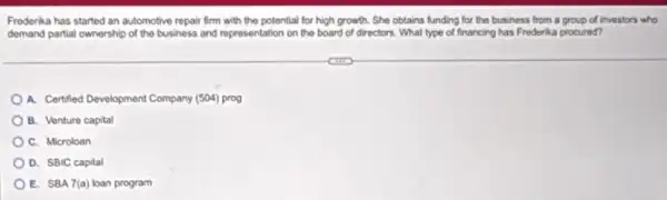 Frederika has started an automotive repair firm with the potential for high growth. She obtains lunding for the business from a group of investors who
demand partial ownership of the business and representation on the board of directors. What type of financing has Frederika procured?
A. Certified Development Company (504) prog
B. Venture capital
C. Microloan
D. SBIC capital
E. SBA 7(a) loan program
