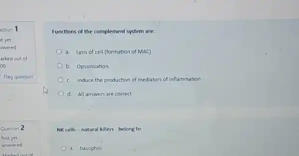 Functions of the complement system are:
a. Lysis of cell (formation of MAC)
b. Opsonization
C. induce the production of mediators of inflammation
d. All answers are correct
NK cells-natural killers - belong to:
a. basophils