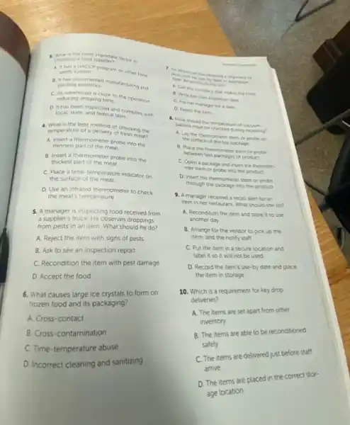 g a food supporters factor in choosing a food supplier?
A. It hasa HACCP program or other food safety system.
packing practices. manufacturing and packing practices.
C. Its warehouse is close to the operation. reducing shipping time.
D. It has been and reter and complies with
local, state, and federal laws
4. What is the best method of checking the
temperature of a delivery of fresh meat?
A. Insert a thermometer probe into the
thinnest part of the meat
B. Insert a thermometer probe into the
thickest part of the meat
C. Place a time temperature indicator on
the surface of the meat
D. Use an infrared thermometer to check
the meat's temperature
5. A manager is inspecting food received from
a supplier's truck. He observes droppings
from pests in an item. What should he do?
A. Reject the item with signs of pests
B. Ask to see an inspection report
C. Recondition the item with pest damage
D. Accept the food.
6. What causes large ice crystals to form on
frozen food and its packaging?
A. Cross-contact
B. Cross-contamination
C. Time-temperature abuse
D. Incorrect cleaning and sanitizing
porkingioyee has received a shipment of
dark with no use-by date expiration
A. What should she do?
A. Call the company that makes the food
B. Write her own expiration date
C. Ask her manager for a date
D. Reject the item
packed meat be checked during receiving?
should the temperature of
A. Lay the thermomete stem or probe on
the surface of the top package
B. Place the thermometer stem or probe
between two packages of product
C. Open a package and insert the thermom-
eter stem or probe into the product.
D. Insert the thermometer stem or probe
through the package into the product
9. A manager received a recall alert for an
item in her restaurant What should she do?
A. Recondition the item and store it to use
another day.
B. Arrange for the vendor to pick up the
item, and the notify staff
C. Put the item in a secure location and
label it so it will not be used
D. Record the item's use-by date and place
the item in storage
10. Which is a requirement for key drop
deliveries?
A. The items are set apart from other
inventory
B. The items are able to be reconditioned
safely.
C. The items are delivered just before staff
arrive
D. The items are placed in the correct stor-
age location.