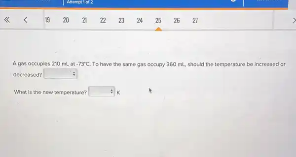 A gas occupies 210 mL at -73^circ C To have the same gas occupy 360 mL , should the temperature be increased or
decreased? square  :
What is the new temperature? square  k