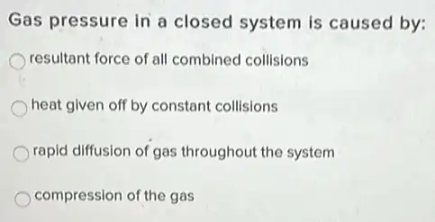 Gas pressure in a closed system is caused by:
resultant force of all combined collisions
heat given off by constant collisions
rapid diffusion of gas throughout the system
compression of the gas