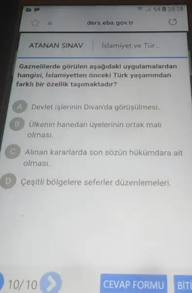 Gaznelilerde gõrülen aşağidaki uygulamalardan
hangisi, Islamiyetten onceki Türk yaşamindan
farkli bir ozellik taşimaktadir?
A Devlet işlerinin Divanda górüşülmesi.
B Ulkenin hanedan ủyelerinin ortak mali
olmasi.
C Alinan kararlarda son sôzün hükümdara ait
olmasi.
D Ceşitli bólgelere seferler düzenlemeleri.