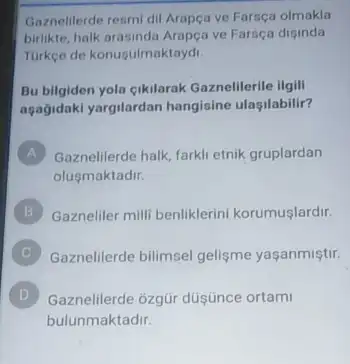 Gaznelilerde resmi dil Arapça ve Farsça olmakla
bilike, halk arasinda Arapça ve Farsça diginda
Turkee de konugulmaktayd.
Bu bilgiden yola cikilarak Gaznelilerile ilgili
agağidaki yargilardan hangisine ulaşilabilir?
A Gaznelilerde halk, farkli etnik gruplardan
olusmaktadir.
B Gazneliler milli benliklerini korumuşlardir.
Gaznelilerde bilimsel gelişme yaşanmiştir.
D Gaznelilerde ozgür düşúnce ortami D
bulunmaktadir.